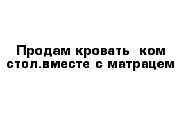 Продам кровать  ком стол.вместе с матрацем 